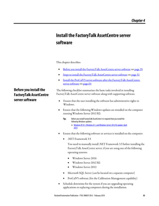 Rockwell Automation Publication - FTAC-IN005F-EN-E - February 2018 35
Chapter4
Install the FactoryTalk AssetCentre server
software
This chapter describes:
• Before you install the FactoryTalk AssetCentre server software on page 35
• Steps to install the FactoryTalk AssetCentre server software on page 51
• Install the ProCalV5 server software after the FactoryTalk AssetCentre
server software on page 64
The following checklist summarizes the basic tasks involved in installing
FactoryTalk AssetCentre server software along with supporting software.
• Ensure that the user installing the software has administrative rights in
Windows.
• Ensure that the following Windows updates are installed on the computer
running Windows Server 2012 R2:
Tip: Before you install FactoryTalk AssetCentre itis required that you install the
following Windows updates:
• Windows RT 8.1, Windows 8.1, and Windows Server 2012 R2update: April
2014
• Ensure that the following software or services is installed on the computer:
• .NET Framework 3.5
You need to manually install .NET Framework 3.5 before installing the
FactoryTalk AssetCentre server, if you are using one of the following
operating systems:
• Windows Server 2016
• Windows Server 2012 R2
• Windows Server 2012
• Microsoft SQL Server (can be located on a separate computer)
• ProCalV5 software (for the Calibration Management capability)
• Schedule downtime for the system if you are upgrading operating
applications or replacing computers during the installation.
Before you install the
FactoryTalk AssetCentre
server software
 