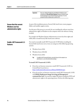 Chapter 4 Install the FactoryTalk AssetCentre server software
36 Rockwell Automation Publication - FTAC-IN005F-EN-E - February 2018
Important: If you use asoftware firewall (such as the Windows Firewall), you must
manually permit File and Printer Sharing through your firewall. Consult
the documentation for your firewall software for instructions. You must
also open Port 80(or whatever port is used for HTTP).
As part of the installation process, FactoryTalk AssetCentre creates program
folders and modifies registry entries.
For this part of the process to succeed, the user installing the software must have
administrative rights in Windows on the computer where the software is being
installed.
For example, the Windows domain Administrator account has these rights and
will be able to install FactoryTalk AssetCentre software.
You need to manually install .NET Framework 3.5 SP1 before installing the
FactoryTalk AssetCentre server, if you are using one of the following operating
systems:
• Windows Server 2016
• Windows Server 2012 R2
• Windows Server 2012
Tip: To enable the .NET Framework features, youneed to log on to the computer as an
administrator or a user with administrativeprivileges.
To install .NET Framework 3.5 SP1:
• If you have an Internet connection, install .NET Framework 3.5 SP1 via
Control Panel. Learn how at
http://msdn.microsoft.com/en-us/library/hh506443.aspx .
• If you do not have an Internet connection, install .NET Framework 3.5 SP1
with DISM (Deployment Image Servicing and Management)
command-line tool. You need the original Windows installation DVD and
administrative rights in the operating system. Perform the following steps.
Ensure that the current
Windows user has
administrative rights
Enable .NET Framework 3.5
features
 