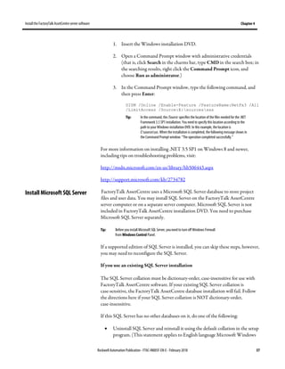 Install the FactoryTalk AssetCentre server software Chapter 4
Rockwell Automation Publication - FTAC-IN005F-EN-E - February 2018 37
1. Insert the Windows installation DVD.
2. Open a Command Prompt window with administrative credentials
(that is, click Search in the charms bar, type CMD in the search box; in
the searching results, right click the Command Prompt icon, and
choose Run as administrator.)
3. In the Command Prompt window, type the following command, and
then press Enter:
DISM /Online /Enable-Feature /FeatureName:NetFx3 /All
/LimitAccess /Source:E:sourcessxs
Tip: In the command, the/Source: specifies the location of the files needed for the .NET
Framework 3.5 SP1installation. You need to specify this location according to the
path to your Windows installation DVD. In this example, the location is
E:sourcessxs. When the installation is completed, the following message shows in
the Command Prompt window: "The operation completed successfully."
For more information on installing .NET 3.5 SP1 on Windows 8 and newer,
including tips on troubleshooting problems, visit:
http://msdn.microsoft.com/en-us/library/hh506443.aspx
http://support.microsoft.com/kb/2734782
FactoryTalk AssetCentre uses a Microsoft SQL Server database to store project
files and user data. You may install SQL Server on the FactoryTalk AssetCentre
server computer or on a separate server computer. Microsoft SQL Server is not
included in FactoryTalk AssetCentre installation DVD. You need to purchase
Microsoft SQL Server separately.
Tip: Before you install Microsoft SQL Server, youneed to turn off Windows Firewall
from Windows Control Panel.
If a supported edition of SQL Server is installed, you can skip these steps, however,
you may need to reconfigure the SQL Server.
If you use an existing SQL Server installation
The SQL Server collation must be dictionary-order, case-insensitive for use with
FactoryTalk AssetCentre software. If your existing SQL Server collation is
case-sensitive, the FactoryTalk AssetCentre database installation will fail. Follow
the directions here if your SQL Server collation is NOT dictionary-order,
case-insensitive.
If this SQL Server has no other databases on it, do one of the following:
• Uninstall SQL Server and reinstall it using the default collation in the setup
program. (This statement applies to English language Microsoft Windows
Install Microsoft SQL Server
 