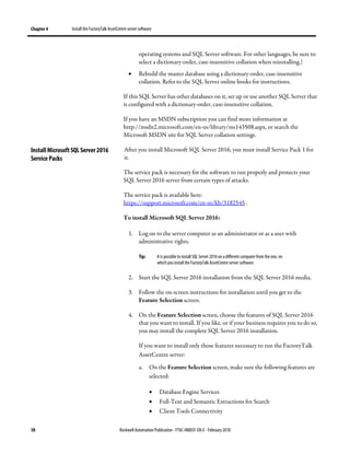 Chapter 4 Install the FactoryTalk AssetCentre server software
38 Rockwell Automation Publication - FTAC-IN005F-EN-E - February 2018
operating systems and SQL Server software. For other languages, be sure to
select a dictionary-order, case-insensitive collation when reinstalling.)
• Rebuild the master database using a dictionary-order, case-insensitive
collation. Refer to the SQL Server online books for instructions.
If this SQL Server has other databases on it, set up or use another SQL Server that
is configured with a dictionary-order, case-insensitive collation.
If you have an MSDN subscription you can find more information at
http://msdn2.microsoft.com/en-us/library/ms143508.aspx, or search the
Microsoft MSDN site for SQL Server collation settings.
After you install Microsoft SQL Server 2016, you must install Service Pack 1 for
it.
The service pack is necessary for the software to run properly and protects your
SQL Server 2016 server from certain types of attacks.
The service pack is available here:
https://support.microsoft.com/en-us/kb/3182545 .
To install Microsoft SQL Server 2016:
1. Log on to the server computer as an administrator or as a user with
administrative rights.
Tip: It is possible to install SQL Server 2016on adifferent computer from the one, on
which you install the FactoryTalk AssetCentre server software.
2. Start the SQL Server 2016 installation from the SQL Server 2016 media.
3. Follow the on-screen instructions for installation until you get to the
Feature Selection screen.
4. On the Feature Selection screen, choose the features of SQL Server 2016
that you want to install. If you like, or if your business requires you to do so,
you may install the complete SQL Server 2016 installation.
If you want to install only those features necessary to run the FactoryTalk
AssetCentre server:
a. On the Feature Selection screen, make sure the following features are
selected:
• Database Engine Services
• Full-Text and Semantic Extractions for Search
• Client Tools Connectivity
Install Microsoft SQL Server 2016
Service Packs
 