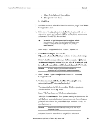 Install the FactoryTalk AssetCentre server software Chapter 4
Rockwell Automation Publication - FTAC-IN005F-EN-E - February 2018 39
• Client Tools Backwards Compatibility
• Management Tools - Basic
b. Click Next.
5. Follow the on-screen instructions for installation until you get to the Server
Configuration screen.
6. In the Server Configuration screen, the Services Accounts tab asks how
you want to run the services for the SQL Server. Specify the account name
and password for each SQL Server service.
Tip: You can run the SQL Server using a domain account. This can, however, complicate
system maintenance (for instance, when changing passwords). Ifyou are notsure
of the type of account youshould use for running the SQL Server, consult your
network administrator.
7. In the Server Configuration screen, click the Collation tab.
8. Under Database Engine, make sure that
SQL_Latin1_General_CP1_CI_AS is selected (it is the default setting).
If it isn't, click Customize, and then, in the Customize the SQL Server
2016 Database Engine Collation dialog box, select SQL collation, used
for backwards compatibility and SQL_Latin1_General_CP1_CI_AS.
Important: The collation settings must becase-insensitive! If the settings are
case-sensitive, the FactoryTalk AssetCentre database installation will fail.
9. In the Database Engine Configuration window, click the Server
Configuration tab.
10. Under Authentication Mode, select Mixed Mode (SQL Server
authentication and Windows authentication).
This means that both the SQL Server and the Windows domain can
authenticate users for the SQL Server.
FactoryTalk AssetCentre uses SQL Server authentication.
When you click Mixed Mode, fields open for entering the password for the
sa (SQL Server system administrator) account password. Do not forget the
password. You will need this password when you install the FactoryTalk
AssetCentre server.
Important: Do not leave the password blank. Doing so leaves your SQL Server and your
computer open to attack.
11. Follow the on-screen instructions to complete the installation.
 