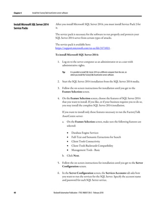 Chapter 4 Install the FactoryTalk AssetCentre server software
40 Rockwell Automation Publication - FTAC-IN005F-EN-E - February 2018
After you install Microsoft SQL Server 2014, you must install Service Pack 2 for
it.
The service pack is necessary for the software to run properly and protects your
SQL Server 2014 server from certain types of attacks.
The service pack is available here:
https://support.microsoft.com/en-us/kb/3171021 .
To install Microsoft SQL Server 2014:
1. Log on to the server computer as an administrator or as a user with
administrative rights.
Tip: It is possible to install SQL Server 2014on adifferent computer from the one, on
which you install the FactoryTalk AssetCentre server software.
2. Start the SQL Server 2014 installation from the SQL Server 2014 media.
3. Follow the on-screen instructions for installation until you get to the
Feature Selection screen.
4. On the Feature Selection screen, choose the features of SQL Server 2014
that you want to install. If you like, or if your business requires you to do so,
you may install the complete SQL Server 2014 installation.
If you want to install only those features necessary to run the FactoryTalk
AssetCentre server:
a. On the Feature Selection screen, make sure the following features are
selected:
• Database Engine Services
• Full-Text and Semantic Extractions for Search
• Client Tools Connectivity
• Client Tools Backwards Compatibility
• Management Tools - Basic
b. Click Next.
5. Follow the on-screen instructions for installation until you get to the Server
Configuration screen.
6. In the Server Configuration screen, the Services Accounts tab asks how
you want to run the services for the SQL Server. Specify the account name
and password for each SQL Server service.
Install Microsoft SQL Server 2014
Service Packs
 