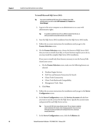 Chapter 4 Install the FactoryTalk AssetCentre server software
42 Rockwell Automation Publication - FTAC-IN005F-EN-E - February 2018
To install Microsoft SQL Server 2012:
Tip: If you want to install Microsoft SQL Server 2012 on a Windows Server 2008
operating system, you need to enable .NET Framework 3.5.1 Features from
Server Manager.
1. Log on to the server computer as an administrator or as a user with
administrative rights.
Tip: It is possible to install SQL Server 2012on adifferent computer from the one, on
which you install the FactoryTalk AssetCentre server software.
2. Start the SQL Server 2012 installation from the SQL Server 2012 media.
3. Follow the on-screen instructions for installation until you get to the
Feature Selection screen.
4. On the Feature Selection screen, choose the features of SQL Server 2012
that you want to install. If you like, or if your business requires you to do so,
you may install the complete SQL Server 2012 installation.
If you want to install only those features necessary to run the FactoryTalk
AssetCentre server:
a. On the Feature Selection screen, make sure the following features are
selected:
• Database Engine Services
• Full-Text and Semantic Extractions for Search
• Client Tools Connectivity
• Client Tools Backwards Compatibility
• Management Tools - Basic
b. Click Next.
5. Follow the on-screen instructions for installation until you get to the Server
Configuration screen.
6. In the Server Configuration screen, the Services Accounts tab asks how
you want to run the services for the SQL Server. Specify the account name
and password for each SQL Server service.
Tip: You can run the SQL Server using a domain account. This can, however, complicate
system maintenance (for instance, when changing passwords). Ifyou are notsure
of the type of account youshould use for running the SQL Server, consult your
network administrator.
7. In the Server Configuration screen, click the Collation tab.
 