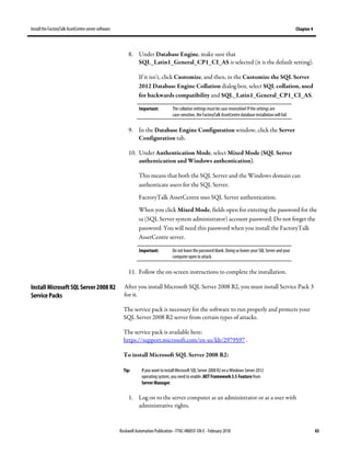 Install the FactoryTalk AssetCentre server software Chapter 4
Rockwell Automation Publication - FTAC-IN005F-EN-E - February 2018 43
8. Under Database Engine, make sure that
SQL_Latin1_General_CP1_CI_AS is selected (it is the default setting).
If it isn't, click Customize, and then, in the Customize the SQL Server
2012 Database Engine Collation dialog box, select SQL collation, used
for backwards compatibility and SQL_Latin1_General_CP1_CI_AS.
Important: The collation settings must becase-insensitive! If the settings are
case-sensitive, the FactoryTalk AssetCentre database installation will fail.
9. In the Database Engine Configuration window, click the Server
Configuration tab.
10. Under Authentication Mode, select Mixed Mode (SQL Server
authentication and Windows authentication).
This means that both the SQL Server and the Windows domain can
authenticate users for the SQL Server.
FactoryTalk AssetCentre uses SQL Server authentication.
When you click Mixed Mode, fields open for entering the password for the
sa (SQL Server system administrator) account password. Do not forget the
password. You will need this password when you install the FactoryTalk
AssetCentre server.
Important: Do not leave the password blank. Doing so leaves your SQL Server and your
computer open to attack.
11. Follow the on-screen instructions to complete the installation.
After you install Microsoft SQL Server 2008 R2, you must install Service Pack 3
for it.
The service pack is necessary for the software to run properly and protects your
SQL Server 2008 R2 server from certain types of attacks.
The service pack is available here:
https://support.microsoft.com/en-us/kb/2979597 .
To install Microsoft SQL Server 2008 R2:
Tip: If you want to install Microsoft SQL Server 2008 R2 on a Windows Server 2012
operating system, you need to enable .NET Framework 3.5 Feature from
Server Manager.
1. Log on to the server computer as an administrator or as a user with
administrative rights.
Install Microsoft SQL Server 2008 R2
Service Packs
 