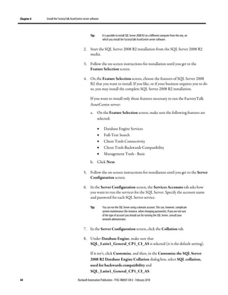 Chapter 4 Install the FactoryTalk AssetCentre server software
44 Rockwell Automation Publication - FTAC-IN005F-EN-E - February 2018
Tip: It is possible to install SQL Server 2008R2on a different computer from the one, on
which you install the FactoryTalk AssetCentre server software.
2. Start the SQL Server 2008 R2 installation from the SQL Server 2008 R2
media.
3. Follow the on-screen instructions for installation until you get to the
Feature Selection screen.
4. On the Feature Selection screen, choose the features of SQL Server 2008
R2 that you want to install. If you like, or if your business requires you to do
so, you may install the complete SQL Server 2008 R2 installation.
If you want to install only those features necessary to run the FactoryTalk
AssetCentre server:
a. On the Feature Selection screen, make sure the following features are
selected:
• Database Engine Services
• Full-Text Search
• Client Tools Connectivity
• Client Tools Backwards Compatibility
• Management Tools - Basic
b. Click Next.
5. Follow the on-screen instructions for installation until you get to the Server
Configuration screen.
6. In the Server Configuration screen, the Services Accounts tab asks how
you want to run the services for the SQL Server. Specify the account name
and password for each SQL Server service.
Tip: You can run the SQL Server using a domain account. This can, however, complicate
system maintenance (for instance, when changing passwords). Ifyou are notsure
of the type of account youshould use for running the SQL Server, consult your
network administrator.
7. In the Server Configuration screen, click the Collation tab.
8. Under Database Engine, make sure that
SQL_Latin1_General_CP1_CI_AS is selected (it is the default setting).
If it isn't, click Customize, and then, in the Customize the SQL Server
2008 R2 Database Engine Collation dialog box, select SQL collation,
used for backwards compatibility and
SQL_Latin1_General_CP1_CI_AS.
 