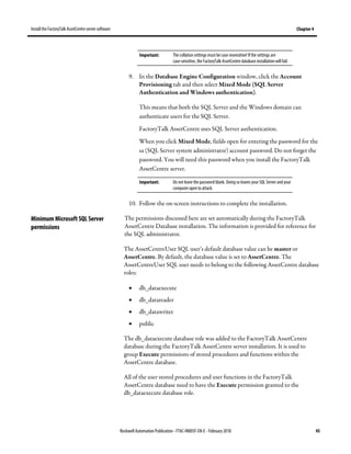 Install the FactoryTalk AssetCentre server software Chapter 4
Rockwell Automation Publication - FTAC-IN005F-EN-E - February 2018 45
Important: The collation settings must becase-insensitive! If the settings are
case-sensitive, the FactoryTalk AssetCentre database installation will fail.
9. In the Database Engine Configuration window, click the Account
Provisioning tab and then select Mixed Mode (SQL Server
Authentication and Windows authentication).
This means that both the SQL Server and the Windows domain can
authenticate users for the SQL Server.
FactoryTalk AssetCentre uses SQL Server authentication.
When you click Mixed Mode, fields open for entering the password for the
sa (SQL Server system administrator) account password. Do not forget the
password. You will need this password when you install the FactoryTalk
AssetCentre server.
Important: Do not leave the password blank. Doing so leaves your SQL Server and your
computer open to attack.
10. Follow the on-screen instructions to complete the installation.
The permissions discussed here are set automatically during the FactoryTalk
AssetCentre Database installation. The information is provided for reference for
the SQL administrator.
The AssetCentreUser SQL user’s default database value can be master or
AssetCentre. By default, the database value is set to AssetCentre. The
AssetCentreUser SQL user needs to belong to the following AssetCentre database
roles:
• db_dataexecute
• db_datareader
• db_datawriter
• public
The db_dataexecute database role was added to the FactoryTalk AssetCentre
database during the FactoryTalk AssetCentre server installation. It is used to
group Execute permissions of stored procedures and functions within the
AssetCentre database.
All of the user stored procedures and user functions in the FactoryTalk
AssetCentre database need to have the Execute permission granted to the
db_dataexecute database role.
Minimum Microsoft SQL Server
permissions
 