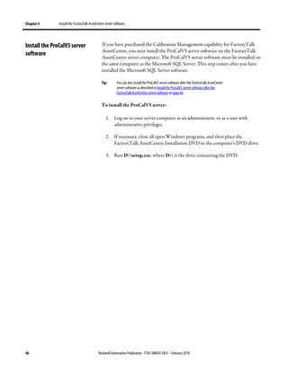Chapter 4 Install the FactoryTalk AssetCentre server software
46 Rockwell Automation Publication - FTAC-IN005F-EN-E - February 2018
If you have purchased the Calibration Management capability for FactoryTalk
AssetCentre, you next install the ProCalV5 server software on the FactoryTalk
AssetCentre server computer. The ProCalV5 server software must be installed on
the same computer as the Microsoft SQL Server. This step comes after you have
installed the Microsoft SQL Server software.
Tip: You can also install the ProCalV5 server software after the FactoryTalk AssetCentre
server software as describedin Install the ProCalV5 server software after the
FactoryTalk AssetCentre server software onpage 64.
To install the ProCalV5 server:
1. Log on to your server computer as an administrator, or as a user with
administrative privileges.
2. If necessary, close all open Windows programs, and then place the
FactoryTalk AssetCentre Installation DVD in the computer’s DVD drive.
3. Run D:setup.exe, where D: is the drive containing the DVD.
Install the ProCalV5 server
software
 