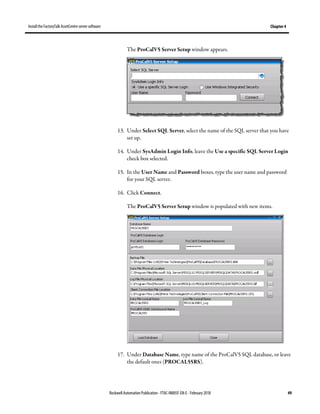 Install the FactoryTalk AssetCentre server software Chapter 4
Rockwell Automation Publication - FTAC-IN005F-EN-E - February 2018 49
The ProCalV5 Server Setup window appears.
13. Under Select SQL Server, select the name of the SQL server that you have
set up.
14. Under SysAdmin Login Info, leave the Use a specific SQL Server Login
check box selected.
15. In the User Name and Password boxes, type the user name and password
for your SQL server.
16. Click Connect.
The ProCalV5 Server Setup window is populated with new items.
17. Under Database Name, type name of the ProCalV5 SQL database, or leave
the default ones (PROCAL55RS).
 