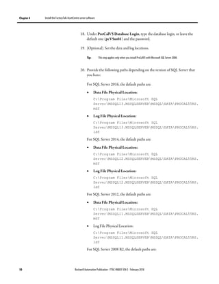 Chapter 4 Install the FactoryTalk AssetCentre server software
50 Rockwell Automation Publication - FTAC-IN005F-EN-E - February 2018
18. Under ProCalV5 Database Login, type the database login, or leave the
default one (pcV5us01) and the password.
19. (Optional). Set the data and log locations.
Tip: This step applies only when you install ProCalV5 with Microsoft SQL Server 2008.
20. Provide the following paths depending on the version of SQL Server that
you have:
For SQL Server 2016, the default paths are:
• Data File Physical Location:
C:Program FilesMicrosoft SQL
ServerMSSQL13.MSSQLSERVERMSSQLDATAPROCAL55RS.
mdf
• Log File Physical Location:
C:Program FilesMicrosoft SQL
ServerMSSQL13.MSSQLSERVERMSSQLDATAPROCAL55RS.
ldf
For SQL Server 2014, the default paths are:
• Data File Physical Location:
C:Program FilesMicrosoft SQL
ServerMSSQL12.MSSQLSERVERMSSQLDATAPROCAL55RS.
mdf
• Log File Physical Location:
C:Program FilesMicrosoft SQL
ServerMSSQL12.MSSQLSERVERMSSQLDATAPROCAL55RS.
ldf
For SQL Server 2012, the default paths are:
• Data File Physical Location:
C:Program FilesMicrosoft SQL
ServerMSSQL11.MSSQLSERVERMSSQLDATAPROCAL55RS.
mdf
• Log File Physical Location:
C:Program FilesMicrosoft SQL
ServerMSSQL11.MSSQLSERVERMSSQLDATAPROCAL55RS.
ldf
For SQL Server 2008 R2, the default paths are:
 