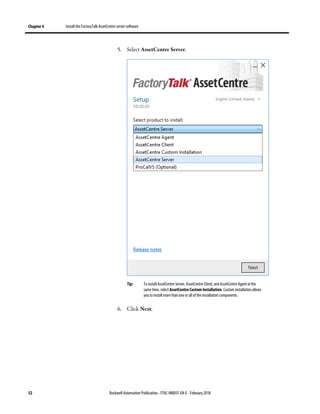 Chapter 4 Install the FactoryTalk AssetCentre server software
52 Rockwell Automation Publication - FTAC-IN005F-EN-E - February 2018
5. Select AssetCentre Server.
Tip: To install AssetCentre Server, AssetCentre Client, and AssetCentre Agent at the
same time, select AssetCentre Custom Installation. Custom installation allows
you to install more than one or all of the installation components.
6. Click Next.
 