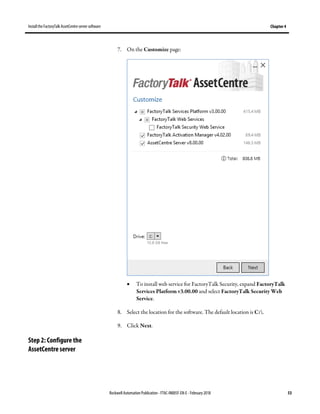 Install the FactoryTalk AssetCentre server software Chapter 4
Rockwell Automation Publication - FTAC-IN005F-EN-E - February 2018 53
7. On the Customize page:
• To install web service for FactoryTalk Security, expand FactoryTalk
Services Platform v3.00.00 and select FactoryTalk Security Web
Service.
8. Select the location for the software. The default location is C:.
9. Click Next.
Step 2: Configure the
AssetCentre server
 