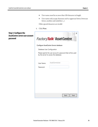 Install the FactoryTalk AssetCentre server software Chapter 4
Rockwell Automation Publication - FTAC-IN005F-EN-E - February 2018 55
• User names must be no more than 128 characters in length.
• User names only accept characters such as uppercase letters, lowercase
letters, numbers and underline (_).
Other special characters are invalid.
4. Click Next.
Step 3: Configure the
AssetCentre server user account
password
 