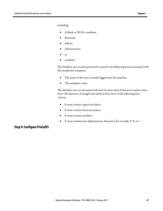 Install the FactoryTalk AssetCentre server software Chapter 4
Rockwell Automation Publication - FTAC-IN005F-EN-E - February 2018 57
including:
• A blank or NULL condition
• Password
• Admin
• Administrator
• sa
• sysadmin
The database user account password cannot be the following terms associated with
the installation computer:
• The name of the user currently logged onto the machine.
• The computer name.
The database user account password must be more than 8 characters and no more
than 128 characters in length and satisfy at least three of the following four
criteria:
• It must contain uppercase letters.
• It must contain lowercase letters.
• It must contain numbers.
• It must contain non-alphanumeric characters; for example, #, %, or ^
Step 4: Configure ProCalV5
 