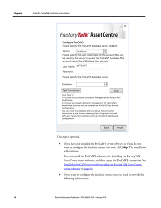 Chapter 4 Install the FactoryTalk AssetCentre server software
58 Rockwell Automation Publication - FTAC-IN005F-EN-E - February 2018
This step is optional.
• If you have not installed the ProCalV5 server software, or if you do not
want to configure the database connection now, click Skip. The installation
will continue.
You can install the ProCalV5 software after installing the FactoryTalk
AssetCentre server software, and then create the ProCalV5 connection. See
Install the ProCalV5 server software after the FactoryTalk AssetCentre
server software on page 64.
• If you want to configure the database connection, you need to provide the
following information:
 