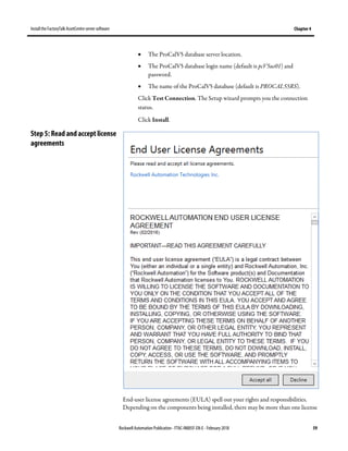 Install the FactoryTalk AssetCentre server software Chapter 4
Rockwell Automation Publication - FTAC-IN005F-EN-E - February 2018 59
• The ProCalV5 database server location.
• The ProCalV5 database login name (default is pcV5us01) and
password.
• The name of the ProCalV5 database (default is PROCAL55RS).
Click Test Connection. The Setup wizard prompts you the connection
status.
Click Install.
End-user license agreements (EULA) spell out your rights and responsibilities.
Depending on the components being installed, there may be more than one license
Step 5: Read and accept license
agreements
 