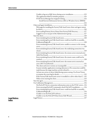 Table of contents
6 Rockwell Automation Publication - FTAC-IN005F-EN-E - February 2018
Unable to log on to SQL Server during server installation..............................123
The application failed to initialize properly........................................................124
FTACServiceManager has stopped working......................................................124
Install Internet Information Services (IIS) on Windows Server 2008 R2
..............................................................................................................................124
Client and agent installation..........................................................................................126
Web page for installing the FactoryTalk AssetCentre client and agent cannot
be shown.....................................................................................................................126
Error reading Primary Server Name from FactoryTalk Directory.................127
Logged in user is not part of the Administrators group....................................127
Start the client...................................................................................................................128
Error initializing FactoryTalk AssetCentre........................................................128
Error initializing FactoryTalk AssetCentre: could not load file or assembly…
CalibrationPlugin.dll...............................................................................................128
Error initializing FactoryTalk AssetCentre: unable to connect to the remote
server...........................................................................................................................128
Error initializing FactoryTalk AssetCentre: the underlying connection was
closed...........................................................................................................................129
Error initializing FactoryTalk AssetCentre: the remote server returned error
(404) Not Found......................................................................................................130
Error initializing FactoryTalk AssetCentre: the remote name could not be
resolved.......................................................................................................................130
Error initializing FactoryTalk AssetCentre: the remote server returned an
error (401) Unauthorized.......................................................................................131
The client and server versions are incompatible ................................................132
Cannot initialize application eventing subsystem or No connection could be
made because the target machine actively refused it..........................................132
At least one service or driver failed during system startup. Use Event Viewer
to examine the event log for details.......................................................................132
If the FactoryTalk AssetCentre server is installed to a drive other than C: .132
Other errors starting the client..............................................................................133
Start the agent...................................................................................................................134
Use Calibration Management .......................................................................................134
No ProCalV5 Server connection information exists on the FTAC server...134
Error executing ProCalV5 commands, check ProCalV5 installation ...........134
Error initializing FactoryTalk AssetCentre: could not load file or assembly…
CalibrationPlugin.dll...............................................................................................134
Unable to run the ProCalV5 software.................................................................134
Unable to run the ProCalV5 Data Source Edit Wizard...................................135
Legal Notices.....................................................................................................................137Legal Notices
Index
 