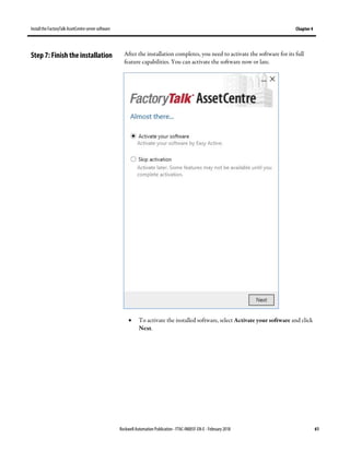 Install the FactoryTalk AssetCentre server software Chapter 4
Rockwell Automation Publication - FTAC-IN005F-EN-E - February 2018 61
After the installation completes, you need to activate the software for its full
feature capabilities. You can activate the software now or late.
• To activate the installed software, select Activate your software and click
Next.
Step 7: Finish the installation
 