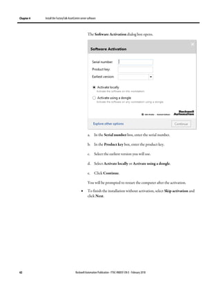 Chapter 4 Install the FactoryTalk AssetCentre server software
62 Rockwell Automation Publication - FTAC-IN005F-EN-E - February 2018
The Software Activation dialog box opens.
a. In the Serial number box, enter the serial number.
b. In the Product key box, enter the product key.
c. Select the earliest version you will use.
d. Select Activate locally or Activate using a dongle.
e. Click Continue.
You will be prompted to restart the computer after the activation.
• To finish the installation without activation, select Skip activation and
click Next.
 