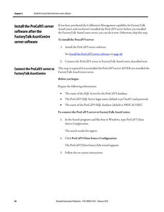 Chapter 4 Install the FactoryTalk AssetCentre server software
64 Rockwell Automation Publication - FTAC-IN005F-EN-E - February 2018
If you have purchased the Calibration Management capability for FactoryTalk
AssetCentre and you haven't installed the ProCalV5 server before you installed
the FactoryTalk AssetCentre server, you can do it now. Otherwise, skip this step.
To install the ProcalV5 server:
1. Install the ProCalV5 server software.
See Install the ProCalV5 server software on page 46.
2. Connect the ProCalV5 server to FactoryTalk AssetCentre, described next.
This step is required if you installed the ProCalV5 server AFTER you installed the
FactoryTalk AssetCentre server.
Before you begin:
Prepare the following information:
• The name of the SQL Server for the ProCalV5 database.
• The ProCalV5 SQL Server login name (default is pcV5us01) and password.
• The name of the ProCalV5 SQL database (default is PROCAL55RS).
To connect the ProCalV5 server to FactoryTalk AssetCentre:
1. In the Search programs and files box in Windows, type ProCalV5 Data
Source Configuration.
The search results list appear.
2. Click ProCalV5 Data Source Configuration.
The ProCalV5 Data Source Edit wizard appears.
3. Follow the on-screen instructions.
Install the ProCalV5 server
software after the
FactoryTalk AssetCentre
server software
Connect the ProCalV5 server to
FactoryTalk AssetCentre
 