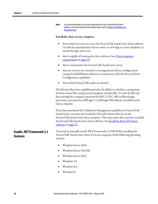 Chapter 5 Install FactoryTalk AssetCentre clients
66 Rockwell Automation Publication - FTAC-IN005F-EN-E - February 2018
Note: For current information on the system requirements for the FactoryTalk AssetCentre
software, see FactoryTalk AssetCentre Release Notes and the Product Compatibility and
Download Center .
Install the client on any computer
• from which you want to access the FactoryTalk AssetCentre client software
(to edit the representation of your assets, to view logs, to create schedules, to
search the logs, and so on).
• that is capable of running the client software (see Client computer
requirements on page 11).
• that is connected to the FactoryTalk AssetCentre server.
• that you want to use remotely to manage process device configurations
(using the Field Edition software in conjunction with the Process Device
Configuration capability).
• from which FactoryTalk audits are desired.
The Disaster Recovery capability provides the ability to schedule a comparison
between master files, and processor program and data files. To edit the file and
data settings for a compare operation for PLC-5, SLC 500, or MicroLogix
processors, you must have RSLogix 5, or RSLogix 500 software installed on the
client computer.
If you have purchased the Calibration Management capability for FactoryTalk
AssetCentre, you must also install the ProCalV5 client software on the
FactoryTalk AssetCentre client computer. This step comes after you have installed
the FactoryTalk AssetCentre client software. See Install the ProCalV5 client
software on page 76.
You need to manually install .NET Framework 3.5 SP1 before installing the
FactoryTalk AssetCentre client, if you are using one of the following operating
systems:
• Windows Server 2016
• Windows Server 2012 R2
• Windows Server 2012
• Windows 10
• Windows 8.1
• Windows 8
Enable .NET Framework 3.5
features
 