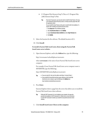 Install FactoryTalk AssetCentre clients Chapter 5
Rockwell Automation Publication - FTAC-IN005F-EN-E - February 2018 71
• C:Program FilesSiemensStep7s7bin or C:Program Files
(x86)SiemensStep7s7bin
Tip: If you have S7 processors, youmay also need to install the Step7 feature. This step
is not required for Disaster Recovery actions, it merely associates project files with
the appropriate editor.
You can install the Step7 feature at this point or install it after the installation. To
install it after installing FactoryTalk AssetCentre Client:
1. Run setup.exe in the installation package.
2. Select AssetCentre Client and click Modify.
3. Expand AssetCentre Client v8.00.00 and select Step7 Version 5.4.
4. Click Modify.
9. Select the location for the software. The default location is C:.
10. Click Install.
To install a FactoryTalk AssetCentre client using the FactoryTalk
AssetCentre server website:
1. Open Internet Explorer, and in the Address box, type the following:
http://servername/rockwellsoftware/assetcentre
where servername is the name of your FactoryTalk AssetCentre server
computer.
For example, if your FactoryTalk AssetCentre server computer name is
MYSERVER, type the following:
http://MYSERVER/rockwellsoftware/assetcentre
Tip: • If you are using SSL, then start the address with https:// instead of http://.
• If you install the FactoryTalk AssetCentre agent software on the FactoryTalk
AssetCentre server computer, type the following in the Address box:
http://localhost/rockwellsoftware/assetcentre
2. Press Enter.
Internet Explorer shows a page from the server that allows you to install the
FactoryTalk AssetCentre client software.
Tip: If Microsoft.NET Framework 4.6 is not installed on your computer, the page also
provides the installation of .NET Framework 4.6. Follow the on-screen instructions
to install .NET Framework 4.6before you install the FactoryTalk AssetCentre client
software.
3. Click Install AssetCentre Client on this computer.
 