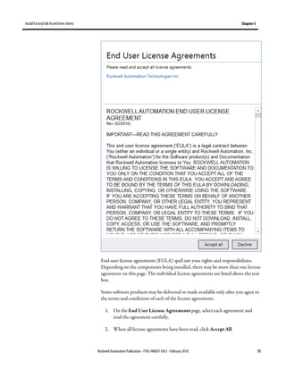 Install FactoryTalk AssetCentre clients Chapter 5
Rockwell Automation Publication - FTAC-IN005F-EN-E - February 2018 73
End-user license agreements (EULA) spell out your rights and responsibilities.
Depending on the components being installed, there may be more than one license
agreement on this page. The individual license agreements are listed above the text
box.
Some software products may be delivered or made available only after you agree to
the terms and conditions of each of the license agreements.
1. On the End User License Agreements page, select each agreement and
read the agreement carefully.
2. When all license agreements have been read, click Accept All.
 