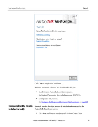 Install FactoryTalk AssetCentre clients Chapter 5
Rockwell Automation Publication - FTAC-IN005F-EN-E - February 2018 75
Click Close to complete the installation.
When the installation is finished, it is recommended that you:
• Install the latest FactoryTalk AssetCentre patches.
See Rockwell Automation Knowledgebase Answer ID 473892.
• Configure the SSL protocol.
See Configure the SSL protocol for FactoryTalk AssetCentre on page 103
To check whether the client is correctly installed and connected to the
FactoryTalk AssetCentre server:
1. Click Start, and then use search to search for AssetCentre Client.
Check whether the client is
installed correctly
 