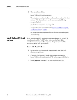 Chapter 5 Install FactoryTalk AssetCentre clients
76 Rockwell Automation Publication - FTAC-IN005F-EN-E - February 2018
2. Click AssetCentre Client.
FactoryTalk AssetCentre client appears.
When the client runs, it checks the server for the latest version of the client
software. If the client software is not the latest version, the following
message is displayed:
The client and server versions are incompatible.
To update the client software, follow the Steps to install the FactoryTalk
AssetCentre clients on page 67.
For information on getting started with the software, see the FactoryTalk
AssetCentre Help.
If you have purchased the Calibration Management capability for FactoryTalk
AssetCentre, install the ProCalV5 client software on the FactoryTalk
AssetCentre client computer. This step comes after you have installed the
FactoryTalk AssetCentre client software.
To install the ProCalV5 client:
1. Log on to your server computer as an administrator, or as a user with
administrative privileges.
2. If necessary, close all open Windows programs, and then place the
FactoryTalk AssetCentre Installation DVD in the computer’s DVD drive.
3. Run D:setup.exe, where D: is the drive containing the DVD.
Install the ProCalV5 client
software
 