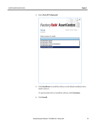 Install FactoryTalk AssetCentre clients Chapter 5
Rockwell Automation Publication - FTAC-IN005F-EN-E - February 2018 77
4. Select ProCalV5 (Optional).
5. Click Install now to install the software on the default installation drive,
which is drive C.
To specif another drive to install the software, click Customize.
6. Click Install.
 