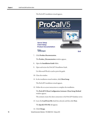 Chapter 5 Install FactoryTalk AssetCentre clients
78 Rockwell Automation Publication - FTAC-IN005F-EN-E - February 2018
The ProCalV5 installation wizard appears.
7. Click Product Documentation.
The Product_Documentation window appears.
8. Open the Installation Guide folder.
9. Open and review the ProCalV5 Installation Guide.
Use Microsoft Word to read or print the guide.
10. Close the window.
11. In the installation wizard window, click Client Setup.
The ProCalV5 installation wizard appears.
12. Follow the on-screen instructions to complete the installation.
The ProCalV5 Client Configuration Assistant: Client Setup Method
window appears.
The assistant creates the client connection to the ProCalV5 database server.
13. Leave the Load From File check box selected, and then click Next.
The Specify CFG File tab appears.
14. Click Change.
 