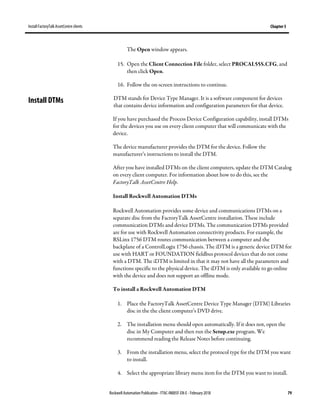 Install FactoryTalk AssetCentre clients Chapter 5
Rockwell Automation Publication - FTAC-IN005F-EN-E - February 2018 79
The Open window appears.
15. Open the Client Connection File folder, select PROCAL55S.CFG, and
then click Open.
16. Follow the on-screen instructions to continue.
DTM stands for Device Type Manager. It is a software component for devices
that contains device information and configuration parameters for that device.
If you have purchased the Process Device Configuration capability, install DTMs
for the devices you use on every client computer that will communicate with the
device.
The device manufacturer provides the DTM for the device. Follow the
manufacturer’s instructions to install the DTM.
After you have installed DTMs on the client computers, update the DTM Catalog
on every client computer. For information about how to do this, see the
FactoryTalk AssetCentre Help.
Install Rockwell Automation DTMs
Rockwell Automation provides some device and communications DTMs on a
separate disc from the FactoryTalk AssetCentre installation. These include
communication DTMs and device DTMs. The communication DTMs provided
are for use with Rockwell Automation connectivity products. For example, the
RSLinx 1756 DTM routes communication between a computer and the
backplane of a ControlLogix 1756 chassis. The iDTM is a generic device DTM for
use with HART or FOUNDATION fieldbus protocol devices that do not come
with a DTM. The iDTM is limited in that it may not have all the parameters and
functions specific to the physical device. The iDTM is only available to go online
with the device and does not support an offline mode.
To install a Rockwell Automation DTM
1. Place the FactoryTalk AssetCentre Device Type Manager (DTM) Libraries
disc in the the client computer’s DVD drive.
2. The installation menu should open automatically. If it does not, open the
disc in My Computer and then run the Setup.exe program. We
recommend reading the Release Notes before continuing.
3. From the installation menu, select the protocol type for the DTM you want
to install.
4. Select the appropriate library menu item for the DTM you want to install.
Install DTMs
 
