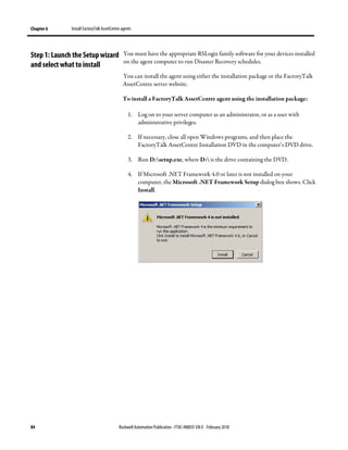Chapter 6 Install FactoryTalk AssetCentre agents
84 Rockwell Automation Publication - FTAC-IN005F-EN-E - February 2018
You must have the appropriate RSLogix family software for your devices installed
on the agent computer to run Disaster Recovery schedules.
You can install the agent using either the installation package or the FactoryTalk
AssetCentre server website.
To install a FactoryTalk AssetCentre agent using the installation package:
1. Log on to your server computer as an administrator, or as a user with
administrative privileges.
2. If necessary, close all open Windows programs, and then place the
FactoryTalk AssetCentre Installation DVD in the computer’s DVD drive.
3. Run D:setup.exe, where D: is the drive containing the DVD.
4. If Microsoft .NET Framework 4.0 or later is not installed on your
computer, the Microsoft .NET Framework Setup dialog box shows. Click
Install.
Step 1: Launch the Setupwizard
and select what to install
 