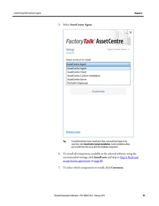 Install FactoryTalk AssetCentre agents Chapter 6
Rockwell Automation Publication - FTAC-IN005F-EN-E - February 2018 85
5. Select AssetCentre Agent.
Tip: To install AssetCentre Server, AssetCentre Client, and AssetCentre Agent at the
same time, select AssetCentre Custom Installation. Custom installation allows
you to install more than one or all of the installation components.
6. To install all components available in the selected software using the
recommended settings, click Install now and skip to Step 2: Read and
accept license agreements on page 88.
7. To select which components to install, click Customize.
 