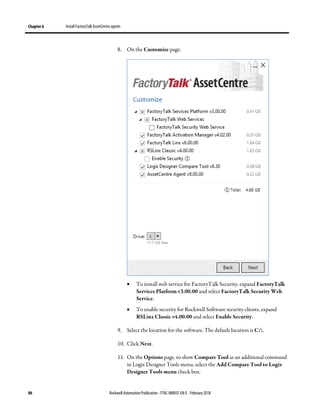 Chapter 6 Install FactoryTalk AssetCentre agents
86 Rockwell Automation Publication - FTAC-IN005F-EN-E - February 2018
8. On the Customize page:
• To install web service for FactoryTalk Security, expand FactoryTalk
Services Platform v3.00.00 and select FactoryTalk Security Web
Service.
• To enable security for Rockwell Software security clients, expand
RSLinx Classic v4.00.00 and select Enable Security.
9. Select the location for the software. The default location is C:.
10. Click Next.
11. On the Options page, to show Compare Tool as an additional command
in Logix Designer Tools menu, select the Add Compare Tool to Logix
Designer Tools menu check box.
 