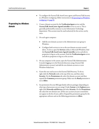 Install FactoryTalk AssetCentre agents Chapter 6
Rockwell Automation Publication - FTAC-IN005F-EN-E - February 2018 91
• To configure the FactoryTalk AssetCentre agents and FactoryTalk Security
in a Windows workgroup, follow instructions in If operating in a Windows
workgroup on page 92.
1. Create a domain account for the VerificationAgent service and the
FactoryTalk AssetCentre AgentController service to run as. This is
generally performed by someone in your Information Technology
department. This account must be used exclusively for the service, not by
users.
2. On each agent computer:
• Add the new domain account to the Administrator user group in
Windows.
• Configure both services to run as the new domain account created
above. To do so, open the Services utility in Microsoft Windows, find
the FactoryTalk AssetCentre AgentController service and edit its
properties to log on as the account. Find the VerificationAgent service
and edit its properties to log on as the account.
3. On any computer in the system, open the FactoryTalk Administration
Console (logging on to the Network directory using a FactoryTalk
Administrator account) and add the new domain account as a new
Windows-linked user.
4. Grant this user read access to the FactoryTalk Directory. To do so,
right-click the Network node at the top of the tree, and then select
Security. On the Permissions tab, select the domain account and then
expand the Common permissions group. Make sure the Read permission is
set to Allow.
5. Set permissions for your RSLogix family software packages (depending on
what type of processors you are using). Under System in the Explorer pane,
right-click Networks and Devices and select Security. On the Permissions
tab, select the new domain user. (If the user account you just created does
not appear in the list of users, add it.) Expand the permissions group for the
appropriate software and set the following permissions to Allow:
If operating in a Windows
domain
 