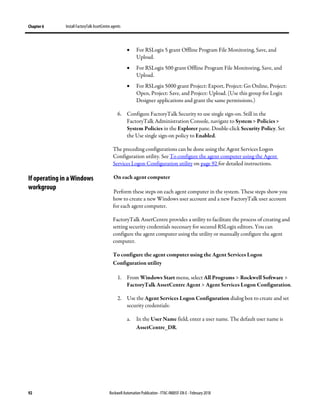 Chapter 6 Install FactoryTalk AssetCentre agents
92 Rockwell Automation Publication - FTAC-IN005F-EN-E - February 2018
• For RSLogix 5 grant Offline Program File Monitoring, Save, and
Upload.
• For RSLogix 500 grant Offline Program File Monitoring, Save, and
Upload.
• For RSLogix 5000 grant Project: Export, Project: Go Online, Project:
Open, Project: Save, and Project: Upload. (Use this group for Logix
Designer applications and grant the same permissions.)
6. Configure FactoryTalk Security to use single sign-on. Still in the
FactoryTalk Administration Console, navigate to System > Policies >
System Policies in the Explorer pane. Double-click Security Policy. Set
the Use single sign-on policy to Enabled.
The preceding configurations can be done using the Agent Services Logon
Configuration utility. See To configure the agent computer using the Agent
Services Logon Configuration utility on page 92 for detailed instructions.
On each agent computer
Perform these steps on each agent computer in the system. These steps show you
how to create a new Windows user account and a new FactoryTalk user account
for each agent computer.
FactoryTalk AssetCentre provides a utility to facilitate the process of creating and
setting security credentials necessary for secured RSLogix editors. You can
configure the agent computer using the utility or manually configure the agent
computer.
To configure the agent computer using the Agent Services Logon
Configuration utility
1. From Windows Start menu, select All Programs > Rockwell Software >
FactoryTalk AssetCentre Agent > Agent Services Logon Configuration.
2. Use the Agent Services Logon Configuration dialog box to create and set
security credentials:
a. In the User Name field, enter a user name. The default user name is
AssetCentre_DR.
If operating in a Windows
workgroup
 