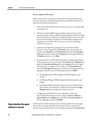 Chapter 6 Install FactoryTalk AssetCentre agents
94 Rockwell Automation Publication - FTAC-IN005F-EN-E - February 2018
On any computer in the system
Perform these steps on any computer connected to the FactoryTalk Network
Directory. These steps need only be performed once and will be in effect for the
entire FactoryTalk Network Directory.
1. In the FactoryTalk Administration Console, create a new user group called
Local Agent Users.
2. The users created on different agent computers in the previous section
(whether using the utility, or added manually) all appear in the FactoryTalk
Network Directory as individual users. Add each of these new FactoryTalk
users to the Local Agent Users group. This will facilitate making security
settings because you will be able to set them once for the whole group,
rather than for each user.
3. Grant the Local Agent Users group read access to the FactoryTalk
Directory. To do so, right-click the Network node at the top of the tree,
and then select Security. On the Permissions tab, select the Local Agent
Users group and then expand the Common permissions group. Make sure
the Read permission is set to Allow.
4. Set permissions for your RSLogix family software packages (depending on
what type of processors you are using). Under System in the Explorer pane,
right-click Networks and Devices and select Security. If the Local Agent
Users group does not appear in the list, add it. On the Permissions tab,
select the Local Agent Users group. Expand the permissions group for the
appropriate software and set the following permissions to Allow:
• For RSLogix 5 grant Offline Program File Monitoring, Save, and
Upload.
• For RSLogix 500 grant Offline Program File Monitoring, Save, and
Upload.
• For RSLogix 5000 grant Project: Export, Project: Go Online, Project:
Open, Project: Save, and Project: Upload. (Use this group for Logix
Designer application and grant the same permissions.)
5. Configure FactoryTalk Security to use single sign-on. Still in the
FactoryTalk Administration Console, navigate to System > Policies >
System Policies in the Explorer pane. Double-click Security Policy. Set
the Use single sign-on policy to Enabled.
Unlike the FactoryTalk AssetCentre client, the FactoryTalk AssetCentre agent
does not show a message if the agent does not have the latest version of the
software. Instead, the agent does not start, and logs a message in the System Event
Check whether the agent
software is current
 