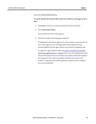 Install FactoryTalk AssetCentre agents Chapter 6
Rockwell Automation Publication - FTAC-IN005F-EN-E - February 2018 95
log and the AssetCentre Event log.
To check whether the FactoryTalk AssetCentre software on the agent is up to
date:
1. Click Start, and then use search to search for AssetCentre Client.
2. Click AssetCentre Client.
FactoryTalk AssetCentre client appears.
3. Check the number of running agent computers.
It is displayed in the bottom right corner of the window on the status bar. If
one or more agents are not running, and the client software has been
recently updated, then the agent software may need to be updated as well.
To update the agent software, follow the Steps to install the FactoryTalk
AssetCentre agent software on page 83. If you start the installation from the
FactoryTalk AssetCentre server website, the installer searches the computer
for components that need to be updated, and shows the results in this
window. Components that will be updated are indicated with a computer
icon and a checked box.
 