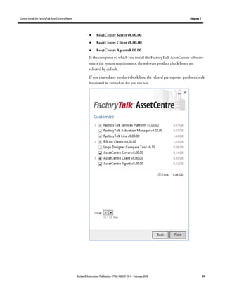 Custom install the FactoryTalk AssetCentre software Chapter 7
Rockwell Automation Publication - FTAC-IN005F-EN-E - February 2018 99
• AssetCentre Server v8.00.00
• AssetCentre Client v8.00.00
• AssetCentre Agent v8.00.00
If the computer to which you install the FactoryTalk AssetCentre software
meets the system requirements, the software product check boxes are
selected by default.
If you cleared any product check box, the related prerequisite product check
boxes will be turned on for you to clear.
 