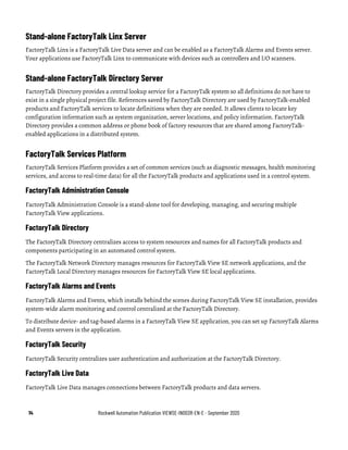 14 Rockwell Automation Publication VIEWSE-IN003R-EN-E - September 2020
Stand-alone FactoryTalk Linx Server
FactoryTalk Linx is a FactoryTalk Live Data server and can be enabled as a FactoryTalk Alarms and Events server.
Your applications use FactoryTalk Linx to communicate with devices such as controllers and I/O scanners.
Stand-alone FactoryTalk Directory Server
FactoryTalk Directory provides a central lookup service for a FactoryTalk system so all definitions do not have to
exist in a single physical project file. References saved by FactoryTalk Directory are used by FactoryTalk-enabled
products and FactoryTalk services to locate definitions when they are needed. It allows clients to locate key
configuration information such as system organization, server locations, and policy information. FactoryTalk
Directory provides a common address or phone book of factory resources that are shared among FactoryTalk-
enabled applications in a distributed system.
FactoryTalk Services Platform
FactoryTalk Services Platform provides a set of common services (such as diagnostic messages, health monitoring
services, and access to real-time data) for all the FactoryTalk products and applications used in a control system.
FactoryTalk Administration Console
FactoryTalk Administration Console is a stand-alone tool for developing, managing, and securing multiple
FactoryTalk View applications.
FactoryTalk Directory
The FactoryTalk Directory centralizes access to system resources and names for all FactoryTalk products and
components participating in an automated control system.
The FactoryTalk Network Directory manages resources for FactoryTalk View SE network applications, and the
FactoryTalk Local Directory manages resources for FactoryTalk View SE local applications.
FactoryTalk Alarms and Events
FactoryTalk Alarms and Events, which installs behind the scenes during FactoryTalk View SE installation, provides
system-wide alarm monitoring and control centralized at the FactoryTalk Directory.
To distribute device- and tag-based alarms in a FactoryTalk View SE application, you can set up FactoryTalk Alarms
and Events servers in the application.
FactoryTalk Security
FactoryTalk Security centralizes user authentication and authorization at the FactoryTalk Directory.
FactoryTalk Live Data
FactoryTalk Live Data manages connections between FactoryTalk products and data servers.
 