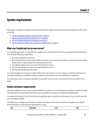 Rockwell Automation Publication VIEWSE-IN003R-EN-E - September 2020 17
Chapter 2
System requirements
This chapter introduces computer and Microsoft Windows support information for a FactoryTalk View SE system,
including:
• Review computer hardware requirements on page 17
• Review operating system requirements on page 18
• Set up Windows domain or workgroup on page 19
• Set up computers with names to be used in production on page 21
What can I install and run on one server?
In a network application, it is possible for a single server computer that meets the recommended requirements to
host all of the following components:
• One FactoryTalk View SE Server
• One FactoryTalk Linx data server (which can also be set up as FactoryTalk Alarms and Events device-based
alarm server, or also includes the secondary data server)
• One RSLinx Classic server (or some other OPC data server)
• One FactoryTalk Alarms and Events tag-based alarm server
• The FactoryTalk Network Directory
If a network application requires multiple HMI servers, data servers, or alarm servers, to distribute the load, it is
recommended that you install the necessary software and run the servers on multiple host computers.
For information about setting up redundant FactoryTalk View SE servers, see FactoryTalk View Site Edition User’s
Guide.
Review hardware requirements
Typically, application servers such as FactoryTalk View SE Server, FactoryTalk Alarms and Events, and FactoryTalk
Linx will need to be sized with faster CPUs and more RAM than operator or engineering workstations.
You should also specify a hard drive that has enough disk space to provide virtual memory that is at least twice the
size of the physical RAM.
The following is a sample specification of computer hardware to run FactoryTalk View SE applications aligned
with the hardware used in product development testing.
Type Description CPU RAM
 