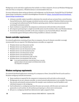 20 Rockwell Automation Publication VIEWSE-IN003R-EN-E - September 2020
Workgroups can be used only in applications that include 20 or fewer computers. Do not use Windows Workgroups
with more than 20 computers, a Windows domain is recommended in that case.
For more information about setting up domains and workgroups, see the document, FactoryTalk View SE Distributed
System Design Considerations, attached to Knowledgebase Document ID: IN3416 - FactoryTalk View SE Distributed
System Design Considerations.
• A domain controller makes it possible to administer the network and user accounts from a central location.
FactoryTalk Security, which manages centralized security services, supports Windows-linked accounts that
are managed and authenticated by the Windows operating system, but have separate permissions for
accessing the automation system.
• Name resolution is required for the computers to communicate with each other on the network.
• All computers participating in a single FactoryTalk system must be members of the same Windows domain.
• Do not locate the domain controller on the same computer as any FactoryTalk software. Microsoft
recommends against third party software being installed on a domain controller.
Domain controller requirements
For network applications consisting of more than 10 computers, the use of a domain controller is strongly
recommended, but not required. The following domain controllers are supported:
• Windows Server 2012 Datacenter (64-bit)
• Windows Server 2012 Standard (64-bit)
• Windows Server 2012 R2 Datacenter (64-bit)
• Windows Server 2012 R2 Standard (64-bit)
• Windows Server 2016 Datacenter (64-bit)
• Windows Server 2016 Standard (64-bit)
• Windows Server 2019 Datacenter LTSC (64-bit)
• Windows Server 2019 Standard LTSC (64-bit)
Note: Do not install FactoryTalk Directory, FactoryTalk View SE Server, or any other
application software on the same computer as the Windows domain controller.
This configuration is not supported.
Windows workgroup requirements
For network distributed applications consisting of 10 computers or fewer, FactoryTalk View SE can be used in a
Windows workgroup network environment.
• Name resolution is required for the computers to communicate with each other on the network.
• Workgroups do not use a domain controller, so central network administration is not available. This means
that security and network communications (for example, name resolution) must be handled at each
individual computer in the workgroup.
• Each workstation in a workgroup must have the same user accounts, with the same user names and
passwords on each machine, for all machines participating in a client-server environment.
• All users in a workgroup should have Administrative rights assigned to them.
 
