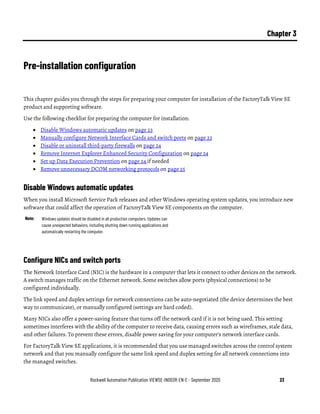 Rockwell Automation Publication VIEWSE-IN003R-EN-E - September 2020 23
Chapter 3
Pre-installation configuration
This chapter guides you through the steps for preparing your computer for installation of the FactoryTalk View SE
product and supporting software.
Use the following checklist for preparing the computer for installation:
• Disable Windows automatic updates on page 23
• Manually configure Network Interface Cards and switch ports on page 23
• Disable or uninstall third-party firewalls on page 24
• Remove Internet Explorer Enhanced Security Configuration on page 24
• Set up Data Execution Prevention on page 24 if needed
• Remove unnecessary DCOM networking protocols on page 25
Disable Windows automatic updates
When you install Microsoft Service Pack releases and other Windows operating system updates, you introduce new
software that could affect the operation of FactoryTalk View SE components on the computer.
Note: Windows updates should be disabled in all production computers. Updates can
cause unexpected behaviors, including shutting down running applications and
automatically restarting the computer.
Configure NICs and switch ports
The Network Interface Card (NIC) is the hardware in a computer that lets it connect to other devices on the network.
A switch manages traffic on the Ethernet network. Some switches allow ports (physical connections) to be
configured individually.
The link speed and duplex settings for network connections can be auto-negotiated (the device determines the best
way to communicate), or manually configured (settings are hard coded).
Many NICs also offer a power-saving feature that turns off the network card if it is not being used. This setting
sometimes interferes with the ability of the computer to receive data, causing errors such as wireframes, stale data,
and other failures. To prevent these errors, disable power saving for your computer’s network interface cards.
For FactoryTalk View SE applications, it is recommended that you use managed switches across the control system
network and that you manually configure the same link speed and duplex setting for all network connections into
the managed switches.
 
