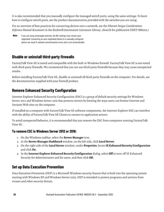 24 Rockwell Automation Publication VIEWSE-IN003R-EN-E - September 2020
It is also recommended that you manually configure the managed switch ports, using the same settings. To learn
how to configure switch ports, see the product documentation provided with the switches you are using.
For an overview of best practices for connecting devices over a network, see the Ethernet Design Considerations
Reference Manual document in the Rockwell Automation Literature Library. (Search for publication ENET-RM002.)
Note: If you are using unmanaged switches, the NIC settings must remain auto-
negotiated. Connecting an auto-negotiated device to a manually configured
device can result in network communication errors and is not recommended.
Disable or uninstall third-party firewalls
FactoryTalk View SE is tested and compatible with the built-in Windows firewall. FactoryTalk View SE is not tested
with third-party firewalls. We recommend that you not use third-party firewalls because they may cause unexpected
results.
Before installing FactoryTalk View SE, disable or uninstall all third-party firewalls on the computer. For details, see
the documentation supplied with your firewall product.
Remove Enhanced Security Configuration
Internet Explorer Enhanced Security Configuration (ESC) is a group of default security settings for Windows
Server 2012 and Windows Server 2016 that protects servers by limiting the ways users can browse Internet and
Intranet Web sites on the computer.
If installed on a computer with FactoryTalk View SE software components, the Internet Explorer ESC can interfere
with the ability of FactoryTalk View SE Clients to connect to application servers.
To avoid unexpected behavior, it is recommended that you remove the ESC from computers running FactoryTalk
View SE.
To remove ESC in Windows Server 2012 or 2016:
1. On the Windows taskbar, select the Server Manager icon.
2. In the Server Manager Dashboard window, on the left side, click Local Server.
3. On the right side of the Local Server window, under Properties, locate IE Enhanced Security Configuration
and click On.
4. In the Internet Explorer Enhanced Security Configuration dialog, select Off to turn off IE Enhanced
Security for Administrators and for users, and then click OK.
Set up Data Execution Prevention
Data Execution Prevention (DEP) is a Microsoft Windows security feature that is built into the operating system
starting with Windows XP and Windows Server 2003. DEP is intended to protect programs and services from
viruses and other security threats.
 