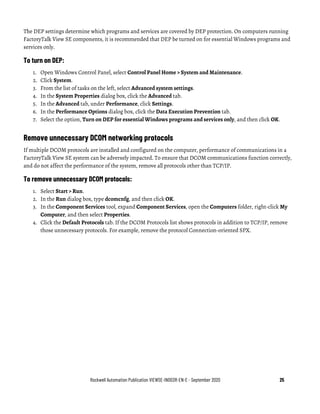 Rockwell Automation Publication VIEWSE-IN003R-EN-E - September 2020 25
The DEP settings determine which programs and services are covered by DEP protection. On computers running
FactoryTalk View SE components, it is recommended that DEP be turned on for essential Windows programs and
services only.
To turn on DEP:
1. Open Windows Control Panel, select Control Panel Home > System and Maintenance.
2. Click System.
3. From the list of tasks on the left, select Advanced system settings.
4. In the System Properties dialog box, click the Advanced tab.
5. In the Advanced tab, under Performance, click Settings.
6. In the Performance Options dialog box, click the Data Execution Prevention tab.
7. Select the option, Turn on DEP for essential Windows programs and services only, and then click OK.
Remove unnecessary DCOM networking protocols
If multiple DCOM protocols are installed and configured on the computer, performance of communications in a
FactoryTalk View SE system can be adversely impacted. To ensure that DCOM communications function correctly,
and do not affect the performance of the system, remove all protocols other than TCP/IP.
To remove unnecessary DCOM protocols:
1. Select Start > Run.
2. In the Run dialog box, type dcomcnfg, and then click OK.
3. In the Component Services tool, expand Component Services, open the Computers folder, right-click My
Computer, and then select Properties.
4. Click the Default Protocols tab. If the DCOM Protocols list shows protocols in addition to TCP/IP, remove
those unnecessary protocols. For example, remove the protocol Connection-oriented SPX.
 