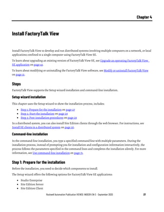 Rockwell Automation Publication VIEWSE-IN003R-EN-E - September 2020 27
Chapter 4
Install FactoryTalk View
Install FactoryTalk View to develop and run distributed systems involving multiple computers on a network, or local
applications confined to a single computer using FactoryTalk View SE.
To learn about upgrading an existing version of FactoryTalk View SE, see Upgrade an operating FactoryTalk View
SE application on page 43.
To learn about modifying or uninstalling the FactoryTalk View software, see Modify or uninstall FactoryTalk View
on page 31.
Steps
FactoryTalk View supports the Setup wizard installation and command-line installation.
Setup wizard installation
This chapter uses the Setup wizard to show the installation process, includes:
• Step 1: Prepare for the installation on page 27
• Step 2: Start the installation on page 29
• Step 3: Post-installation procedures on page 29
In a distributed system, you can also install Site Edition clients through the web browser. For instructions, see
Install SE clients in a distributed system on page 30.
Command-line installation
In the command-line installation, you type a specified command line with multiple parameters. During the
installation process, instead of prompting you for installation and configuration information interactively, the
process follows the parameters specified in the command lines and completes the installation silently. For more
information, see Use command-line installation on page 71.
Step 1: Prepare for the installation
Before the installation, you need to decide which components to install.
The Setup wizard offers the following options for FactoryTalk View SE applications:
• Studio Enterprise
• Site Edition Server
• Site Edition Client
 