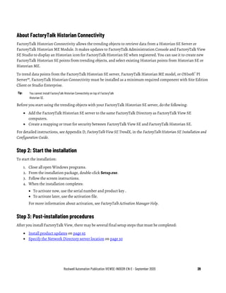 Rockwell Automation Publication VIEWSE-IN003R-EN-E - September 2020 29
About FactoryTalk Historian Connectivity
FactoryTalk Historian Connectivity allows the trending objects to retrieve data from a Historian SE Server or
FactoryTalk Historian ME Module. It makes updates to FactoryTalk Administration Console and FactoryTalk View
SE Studio to display an Historian icon for FactoryTalk Historian SE when registered. You can use it to create new
FactoryTalk Historian SE points from trending objects, and select existing Historian points from Historian SE or
Historian ME.
To trend data points from the FactoryTalk Historian SE server, FactoryTalk Historian ME model, or OSIsoft®
PI
Server™, FactoryTalk Historian Connectivity must be installed as a minimum required component with Site Edition
Client or Studio Enterprise.
Tip: You cannot install FactoryTalk Historian Connectivity on top of FactoryTalk
Historian SE.
Before you start using the trending objects with your FactoryTalk Historian SE server, do the following:
• Add the FactoryTalk Historian SE server to the same FactoryTalk Directory as FactoryTalk View SE
computers.
• Create a mapping or trust for security between FactoryTalk View SE and FactoryTalk Historian SE.
For detailed instructions, see Appendix D, FactoryTalk View SE TrendX, in the FactoryTalk Historian SE Installation and
Configuration Guide.
Step 2: Start the installation
To start the installation:
1. Close all open Windows programs.
2. From the installation package, double-click Setup.exe.
3. Follow the screen instructions.
4. When the installation completes:
• To activate now, use the serial number and product key .
• To activate later, use the activation file.
For more information about activation, see FactoryTalk Activation Manager Help.
Step 3: Post-installation procedures
After you install FactoryTalk View, there may be several final setup steps that must be completed:
• Install product updates on page 65
• Specify the Network Directory server location on page 30
 
