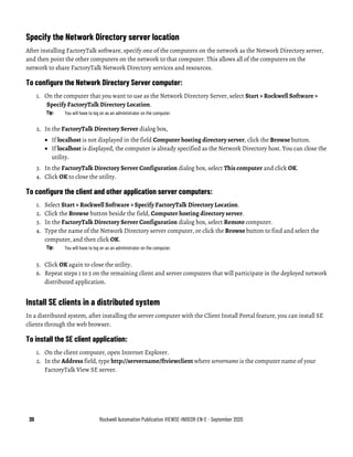30 Rockwell Automation Publication VIEWSE-IN003R-EN-E - September 2020
Specify the Network Directory server location
After installing FactoryTalk software, specify one of the computers on the network as the Network Directory server,
and then point the other computers on the network to that computer. This allows all of the computers on the
network to share FactoryTalk Network Directory services and resources.
To configure the Network Directory Server computer:
1. On the computer that you want to use as the Network Directory Server, select Start > Rockwell Software >
Specify FactoryTalk Directory Location.
Tip: You will have to log on as an administrator on the computer.
2. In the FactoryTalk Directory Server dialog box,
• If localhost is not displayed in the field Computer hosting directory server, click the Browse button.
• If localhost is displayed, the computer is already specified as the Network Directory host. You can close the
utility.
3. In the FactoryTalk Directory Server Configuration dialog box, select This computer and click OK.
4. Click OK to close the utility.
To configure the client and other application server computers:
1. Select Start > Rockwell Software > Specify FactoryTalk Directory Location.
2. Click the Browse button beside the field, Computer hosting directory server.
3. In the FactoryTalk Directory Server Configuration dialog box, select Remote computer.
4. Type the name of the Network Directory server computer, or click the Browse button to find and select the
computer, and then click OK.
Tip: You will have to log on as an administrator on the computer.
5. Click OK again to close the utility.
6. Repeat steps 1 to 5 on the remaining client and server computers that will participate in the deployed network
distributed application.
Install SE clients in a distributed system
In a distributed system, after installing the server computer with the Client Install Portal feature, you can install SE
clients through the web browser.
To install the SE client application:
1. On the client computer, open Internet Explorer.
2. In the Address field, type http://servername/ftviewclient where servername is the computer name of your
FactoryTalk View SE server.
 
