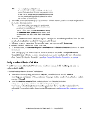 Rockwell Automation Publication VIEWSE-IN003R-EN-E - September 2020 31
Note: • If you are using SSL, begin with https:// instead.
• The web page may not be opened if you enable HTTPS on the IIS server and
your client is on another computer. You need to configure the client to access
the server. To do this, export the server certificate and import the certificate
to the client computer. For detailed instructions on exporting and importing
server certificates, see Microsoft TechNet.
3. Press Enter. Internet Explorer displays a page from the server that allows you to install the FactoryTalk View
Site Edition Client application.
Tip: If Internet Explorer displays an error message that it cannot connect to
the install web page, try adding the FactoryTalk View Site Edition website
(URL above) to your local intranet site list.
To do this, in Internet Explorer, click Tools > Internet Options > Security
tab > Local intranet > Sites > Advanced, and add the website to the list.
For more information about the local intranet, refer to Windows Help and
Support.
4. Microsoft .NET Framework 4.0 or higher is required before you can install FactoryTalk View Client. If it is not
installed, FactoryTalk View installs .NET Framework 4.8 by default.
5. Follow the on-screen instructions. If prompted to restart your computer, click Restart Now.
6. Once the computer has restarted, repeat steps 1 to 4.
7. To install SE Client, click Install FactoryTalk View Site Edition Client on this computer. Follow the on-screen
instructions.
If you are displaying data from FactoryTalk Historian on trends, click Install FactoryTalk Historian
Connectivity tools. Follow the on-screen instructions to complete the installation. For more information
about FactoryTalk Historian Connectivity, see About FactoryTalk Historian Connectivity on page 29.
Modify or uninstall FactoryTalk View
To modify components of FactoryTalk View, from the installation package, double-click Setup.exe, select one
product and click Modify.
To uninstall FactoryTalk View, do one of the following:
• From the installation package, double-click Setup.exe, select one product and click Uninstall.
• From Programs and Features of Windows Control Panel, right-click the installed FactoryTalk View product
and select Uninstall.
• From the Command Prompt window, type a command with the following syntax:
Setup.exe [/Q | /QS] /Uninstall /Product=product_name
Components, such as FactoryTalk Activation Manager, that are shared with other products will not be
uninstalled. For more information about command-line parameter, see Command-line parameters on page
71.
 