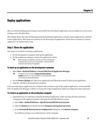 Rockwell Automation Publication VIEWSE-IN003R-EN-E - September 2020 37
Chapter 6
Deploy applications
After you finish developing and testing a FactoryTalk View Site Edition application, you can deploy it to run in a live
setting, such as the plant floor.
This chapter shows the steps of deploying network distributed applications, network station applications, and local
station applications. Most steps are common for the three types of applications. Those that are unique to a certain
application are marked with a note.
Step 1: Move the application
Two steps are involved in moving an application:
• On the development computer, back up the application
• On the production computer, restore the application archive.
Tip: Before backing up an application, record the user names and passwords
of administrative users set up for the application, in case you need this
information after restoring the application.
To back up an application on the development computer
1. Select Start > Rockwell Software > FactoryTalk View SE Application Manager.
Tip: The logged on user must have the Backup and restore directory
contents permission. For more information, see FactoryTalk Security Help
or check with your System Administrator.
2. On the Create a Backup tab, select your application and follow the wizard to back up the application.
3. Copy the .apb file to the production computer.
If you are restoring an application on a computer that contains a copy of the original application, use FactoryTalk
View SE Application Manager to delete or rename the original application, before you begin the restore operation.
To restore an application on the production computer
1. (optional) If you are restoring a network distributed application, make sure that all client and server
computers in the application point to the same FactoryTalk Directory server.
a. Select Start > Rockwell Software > Specify FactoryTalk Directory Location.
b. Click the Browse button beside the field, Computer hosting directory server.
c. In the FactoryTalk Directory Server Configuration dialog box, click Remote computer.
You will have to log on as an administrator on the computer.
 